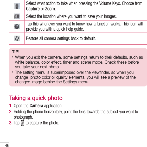 46CameraCameraSelect what action to take when pressing the Volume Keys. Choose from Capture or Zoom.Select the location where you want to save your images.Tap this whenever you want to know how a function works. This icon will provide you with a quick help guide.Restore all camera settings back to default.TIP!• When you exit the camera, some settings return to their defaults, such as white balance, color effect, timer and scene mode. Check these before you take your next photo.• The setting menu is superimposed over the viewfinder, so when you change  photo color or quality elements, you will see a preview of the changed image behind the Settings menu.Taking a quick photo 1  Open the Camera application.2  Holding the phone horizontally, point the lens towards the subject you want to photograph.3  Tap   to capture the photo.