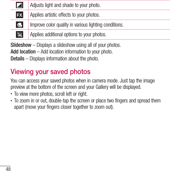 48CameraAdjusts light and shade to your photo.Applies artistic effects to your photos.Improve color quality in various lighting conditions.Applies additional options to your photos.Slideshow – Displays a slideshow using all of your photos.Add location – Add location information to your photo.Details – Displays information about the photo.Viewing your saved photosYou can access your saved photos when in camera mode. Just tap the image preview at the bottom of the screen and your Gallery will be displayed.• To view more photos, scroll left or right.• To zoom in or out, double-tap the screen or place two fingers and spread them apart (move your fingers closer together to zoom out).