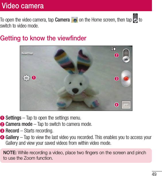 49Video cameraVideo cameraTo open the video camera, tap Camera   on the Home screen, then tap   to switch to video mode.Getting to know the viewfinder  Settings – Tap to open the settings menu.  Camera mode – Tap to switch to camera mode.  Record – Starts recording.  Gallery – Tap to view the last video you recorded. This enables you to access your Gallery and view your saved videos from within video mode.NOTE: While recording a video, place two fingers on the screen and pinch to use the Zoom function.