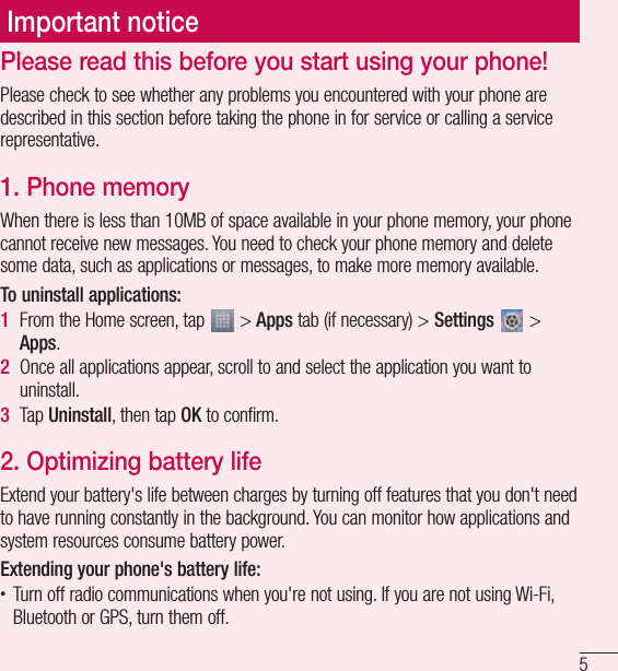 5Important noticePlease read this before you start using your phone!Please check to see whether any problems you encountered with your phone are described in this section before taking the phone in for service or calling a service representative.1.  Phone memoryWhen there is less than 10MB of space available in your phone memory, your phone cannot receive new messages. You need to check your phone memory and delete some data, such as applications or messages, to make more memory available.To uninstall applications:1  From the Home screen, tap   &gt; Apps tab (if necessary) &gt; Settings   &gt; Apps.2  Once all applications appear, scroll to and select the application you want to uninstall.3  Tap Uninstall, then tap OK to confirm.2.  Optimizing battery lifeExtend your battery&apos;s life between charges by turning off features that you don&apos;t need to have running constantly in the background. You can monitor how applications and system resources consume battery power. Extending your phone&apos;s battery life:• Turn off radio communications when you&apos;re not using. If you are not using Wi-Fi, Bluetooth or GPS, turn them off.