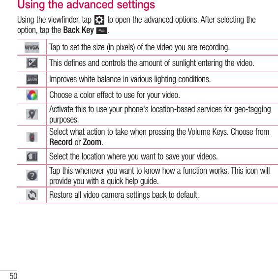 50Video cameraUsing the advanced settingsUsing the viewfinder, tap   to open the advanced options. After selecting the option, tap the Back Key .Tap to set the size (in pixels) of the video you are recording.This defines and controls the amount of sunlight entering the video.Improves white balance in various lighting conditions.Choose a color effect to use for your video.Activate this to use your phone&apos;s location-based services for geo-tagging purposes.Select what action to take when pressing the Volume Keys. Choose from Record or Zoom.Select the location where you want to save your videos.Tap this whenever you want to know how a function works. This icon will provide you with a quick help guide.Restore all video camera settings back to default.