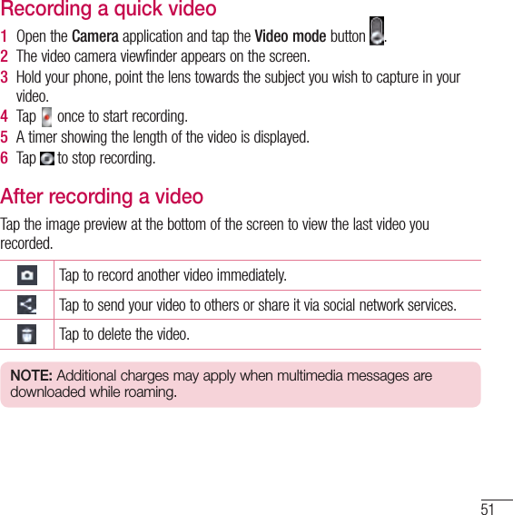 51Recording a quick video1  Open the Camera application and tap the Video mode button  . 2  The video camera viewfinder appears on the screen.3  Hold your phone, point the lens towards the subject you wish to capture in your video.4  Tap   once to start recording.5  A timer showing the length of the video is displayed. 6  Tap   to stop recording.After recording a videoTap the image preview at the bottom of the screen to view the last video you recorded.Tap to record another video immediately.Tap to send your video to others or share it via social network services.Tap to delete the video.NOTE: Additional charges may apply when multimedia messages are downloaded while roaming.