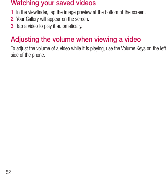 52Video cameraWatching your saved videos1  In the viewfinder, tap the image preview at the bottom of the screen.2  Your Gallery will appear on the screen.3  Tap a video to play it automatically.Adjusting the volume when viewing a videoTo adjust the volume of a video while it is playing, use the Volume Keys on the left side of the phone.