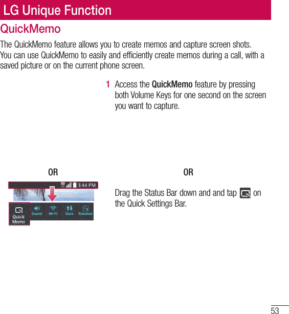 53LG Unique FunctionLG Unique FunctionQuickMemoThe QuickMemo feature allows you to create memos and capture screen shots. You can use QuickMemo to easily and efficiently create memos during a call, with a saved picture or on the current phone screen.1  Access the QuickMemo feature by pressing both Volume Keys for one second on the screen you want to capture.OR ORDrag the Status Bar down and and tap   on the Quick Settings Bar.