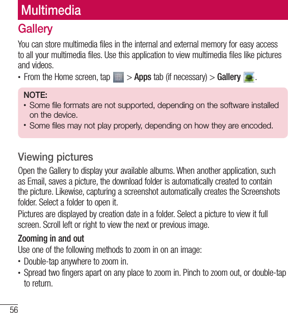 56MultimediaMultimediaGalleryYou can store multimedia files in the internal and external memory for easy access to all your multimedia files. Use this application to view multimedia files like pictures and videos.• From the Home screen, tap   &gt; Apps tab (if necessary) &gt; Gallery  . NOTE: • Some file formats are not supported, depending on the software installed on the device.• Some files may not play properly, depending on how they are encoded.Viewing picturesOpen the Gallery to display your available albums. When another application, such as Email, saves a picture, the download folder is automatically created to contain the picture. Likewise, capturing a screenshot automatically creates the Screenshots folder. Select a folder to open it.Pictures are displayed by creation date in a folder. Select a picture to view it full screen. Scroll left or right to view the next or previous image.Zooming in and outUse one of the following methods to zoom in on an image:• Double-tap anywhere to zoom in.• Spread two fingers apart on any place to zoom in. Pinch to zoom out, or double-tap to return.
