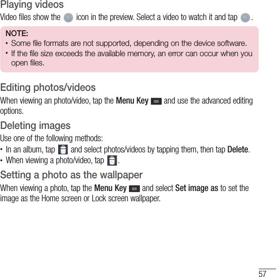 57Playing videosVideo files show the   icon in the preview. Select a video to watch it and tap  . NOTE: • Some file formats are not supported, depending on the device software.• If the file size exceeds the available memory, an error can occur when you open files.Editing photos/videosWhen viewing an photo/video, tap the Menu Key   and use the advanced editing options.Deleting imagesUse one of the following methods:• In an album, tap   and select photos/videos by tapping them, then tap Delete.• When viewing a photo/video, tap  .Setting a photo as the wallpaperWhen viewing a photo, tap the Menu Key   and select Set image as to set the image as the Home screen or Lock screen wallpaper.