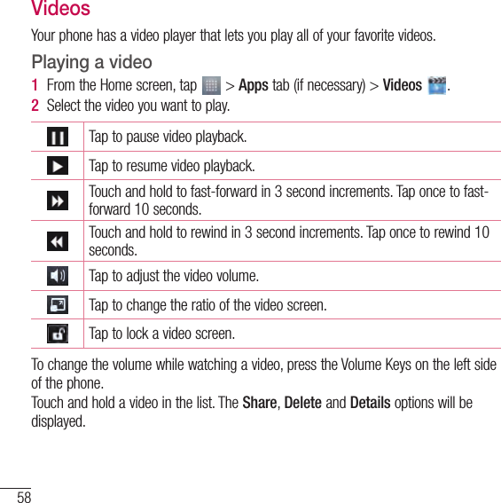 58MultimediaVideosYour phone has a video player that lets you play all of your favorite videos. Playing a video1  From the Home screen, tap   &gt; Apps tab (if necessary) &gt; Videos  . 2  Select the video you want to play.Tap to pause video playback.Tap to resume video playback.Touch and hold to fast-forward in 3 second increments. Tap once to fast-forward 10 seconds.Touch and hold to rewind in 3 second increments. Tap once to rewind 10 seconds.Tap to adjust the video volume.Tap to change the ratio of the video screen.Tap to lock a video screen.To change the volume while watching a video, press the Volume Keys on the left side of the phone.Touch and hold a video in the list. The Share, Delete and Details options will be displayed.