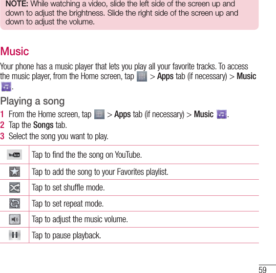 59NOTE: While watching a video, slide the left side of the screen up and down to adjust the brightness. Slide the right side of the screen up and down to adjust the volume.MusicYour phone has a music player that lets you play all your favorite tracks. To access the music player, from the Home screen, tap   &gt; Apps tab (if necessary) &gt; Music .Playing a song1  From the Home screen, tap   &gt; Apps tab (if necessary) &gt; Music  . 2  Tap the Songs tab.3  Select the song you want to play.Tap to find the the song on YouTube.Tap to add the song to your Favorites playlist.Tap to set shuffle mode.Tap to set repeat mode.Tap to adjust the music volume.Tap to pause playback.