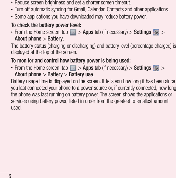 6Important notice• Reduce screen brightness and set a shorter screen timeout.• Turn off automatic syncing for Gmail, Calendar, Contacts and other applications.• Some applications you have downloaded may reduce battery power.To check the battery power level:• From the Home screen, tap   &gt; Apps tab (if necessary) &gt; Settings   &gt; About phone &gt; Battery.The battery status (charging or discharging) and battery level (percentage charged) is displayed at the top of the screen.To monitor and control how battery power is being used:• From the Home screen, tap   &gt; Apps tab (if necessary) &gt; Settings   &gt; About phone &gt; Battery &gt; Battery use.Battery usage time is displayed on the screen. It tells you how long it has been since you last connected your phone to a power source or, if currently connected, how long the phone was last running on battery power. The screen shows the applications or services using battery power, listed in order from the greatest to smallest amount used.