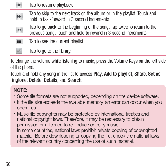 60MultimediaTap to resume playback.Tap to skip to the next track on the album or in the playlist. Touch and hold to fast-forward in 3 second increments.Tap to go back to the beginning of the song. Tap twice to return to the previous song. Touch and hold to rewind in 3 second increments.Tap to see the current playlist.Tap to go to the library.To change the volume while listening to music, press the Volume Keys on the left side of the phone.Touch and hold any song in the list to access Play, Add to playlist, Share, Set as ringtone, Delete, Details, and Search.NOTE: • Some file formats are not supported, depending on the device software.• If the file size exceeds the available memory, an error can occur when you open files.• Music file copyrights may be protected by international treaties and national copyright laws. Therefore, it may be necessary to obtain permission or a licence to reproduce or copy music.  In some countries, national laws prohibit private copying of copyrighted material. Before downloading or copying the file, check the national laws of the relevant country concerning the use of such material.