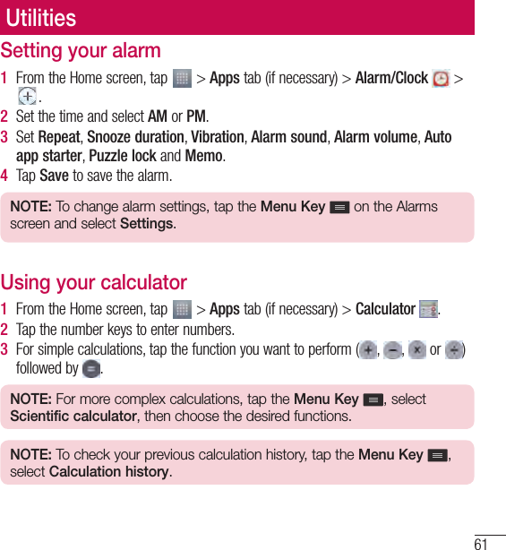 61UtilitiesUtilitiesSetting your alarm1  From the Home screen, tap   &gt; Apps tab (if necessary) &gt; Alarm/Clock   &gt; .2  Set the time and select AM or PM.3  Set Repeat, Snooze duration, Vibration, Alarm sound, Alarm volume, Auto app starter, Puzzle lock and Memo. 4  Tap Save to save the alarm.NOTE: To change alarm settings, tap the Menu Key   on the Alarms screen and select Settings.Using your calculator1  From the Home screen, tap   &gt; Apps tab (if necessary) &gt; Calculator  .2  Tap the number keys to enter numbers.3  For simple calculations, tap the function you want to perform ( ,  ,   or  ) followed by  .NOTE: For more complex calculations, tap the Menu Key  , select Scientific calculator, then choose the desired functions.NOTE: To check your previous calculation history, tap the Menu Key  , select Calculation history.