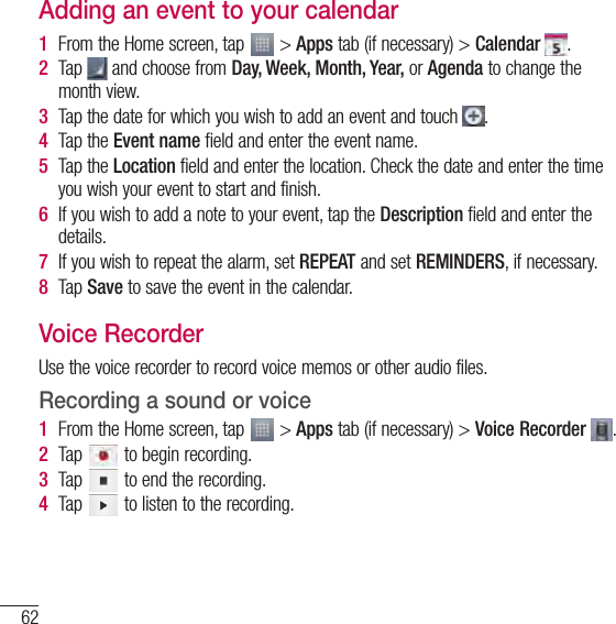 62UtilitiesAdding an event to your calendar1  From the Home screen, tap   &gt; Apps tab (if necessary) &gt; Calendar  .2  Tap   and choose from Day, Week, Month, Year, or Agenda to change the month view.3  Tap the date for which you wish to add an event and touch  .4  Tap the Event name field and enter the event name.5  Tap the Location field and enter the location. Check the date and enter the time you wish your event to start and finish.6  If you wish to add a note to your event, tap the Description field and enter the details.7  If you wish to repeat the alarm, set REPEAT and set REMINDERS, if necessary.8  Tap Save to save the event in the calendar.Voice RecorderUse the voice recorder to record voice memos or other audio files.Recording a sound or voice1  From the Home screen, tap   &gt; Apps tab (if necessary) &gt; Voice Recorder  .2  Tap   to begin recording.3  Tap   to end the recording.4  Tap   to listen to the recording.