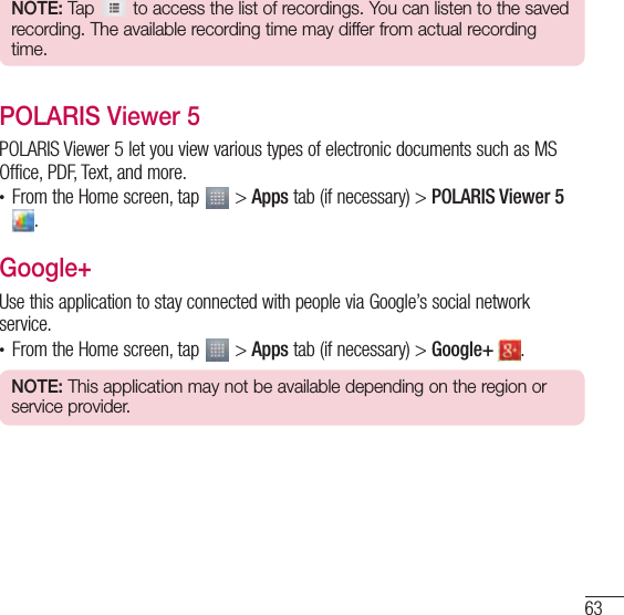 63NOTE: Tap   to access the list of recordings. You can listen to the saved recording. The available recording time may differ from actual recording time.POLARIS Viewer 5POLARIS Viewer 5 let you view various types of electronic documents such as MS Office, PDF, Text, and more.• From the Home screen, tap   &gt; Apps tab (if necessary) &gt; POLARIS Viewer 5 .Google+Use this application to stay connected with people via Google’s social network service.• From the Home screen, tap   &gt; Apps tab (if necessary) &gt; Google+  .NOTE: This application may not be available depending on the region or service provider.