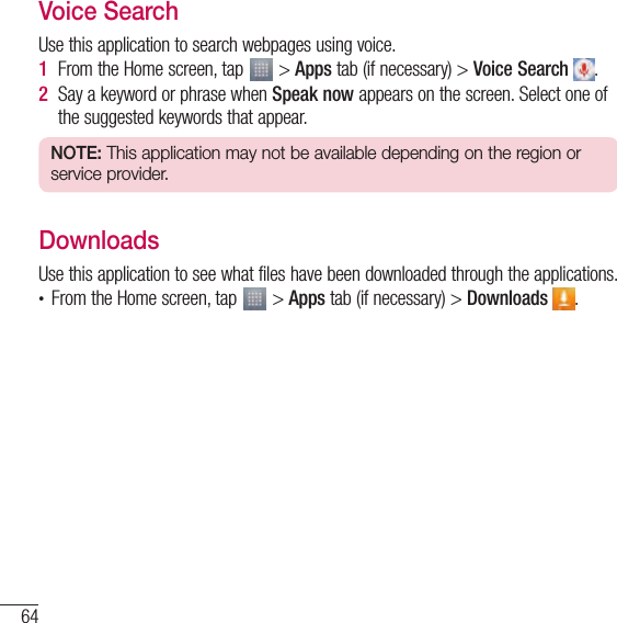 64UtilitiesVoice SearchUse this application to search webpages using voice.1  From the Home screen, tap   &gt; Apps tab (if necessary) &gt; Voice Search  .2  Say a keyword or phrase when Speak now appears on the screen. Select one of the suggested keywords that appear.NOTE: This application may not be available depending on the region or service provider.DownloadsUse this application to see what files have been downloaded through the applications.• From the Home screen, tap   &gt; Apps tab (if necessary) &gt; Downloads  .