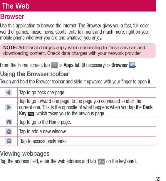 65The WebThe WebBrowserUse this application to browse the Internet. The Browser gives you a fast, full-color world of games, music, news, sports, entertainment and much more, right on your mobile phone wherever you are and whatever you enjoy.NOTE: Additional charges apply when connecting to these services and downloading content. Check data charges with your network provider.From the Home screen, tap   &gt; Apps tab (if necessary) &gt; Browser  .Using the Browser toolbarTouch and hold the Browser toolbar and slide it upwards with your finger to open it.Tap to go back one page.Tap to go forward one page, to the page you connected to after the current one. This is the opposite of what happens when you tap the Back Key , which takes you to the previous page.Tap to go to the Home page. Tap to add a new window.  Tap to access bookmarks.Viewing webpagesTap the address field, enter the web address and tap   on the keyboard.