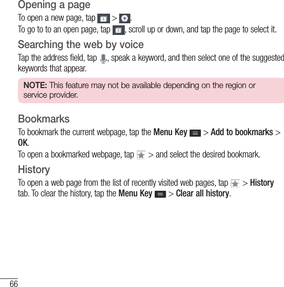 66The WebOpening a pageTo open a new page, tap   &gt;  .To go to to an open page, tap  , scroll up or down, and tap the page to select it.Searching the web by voiceTap the address field, tap  , speak a keyword, and then select one of the suggested keywords that appear.NOTE: This feature may not be available depending on the region or service provider.BookmarksTo bookmark the current webpage, tap the Menu Key   &gt; Add to bookmarks &gt; OK.To open a bookmarked webpage, tap   &gt; and select the desired bookmark.HistoryTo open a web page from the list of recently visited web pages, tap   &gt; History tab. To clear the history, tap the Menu Key  &gt; Clear all history.