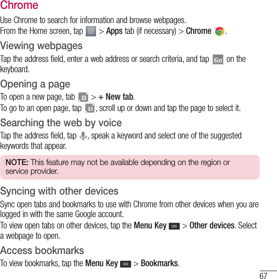 67ChromeUse Chrome to search for information and browse webpages.From the Home screen, tap   &gt; Apps tab (if necessary) &gt; Chrome  .Viewing webpagesTap the address field, enter a web address or search criteria, and tap   on the keyboard.Opening a pageTo open a new page, tab   &gt; + New tab.To go to an open page, tap  , scroll up or down and tap the page to select it.Searching the web by voiceTap the address field, tap  , speak a keyword and select one of the suggested keywords that appear.NOTE: This feature may not be available depending on the region or service provider.Syncing with other devicesSync open tabs and bookmarks to use with Chrome from other devices when you are logged in with the same Google account.To view open tabs on other devices, tap the Menu Key  &gt; Other devices. Select a webpage to open.Access bookmarksTo view bookmarks, tap the Menu Key   &gt; Bookmarks.