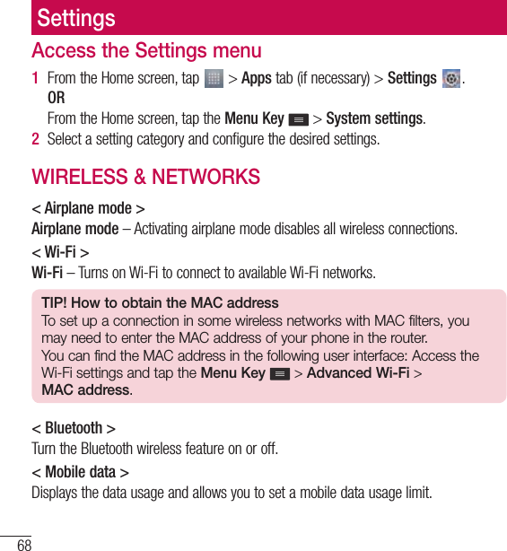 68SettingsSettingsAccess the Settings menu1  From the Home screen, tap   &gt; Apps tab (if necessary) &gt; Settings  .   OR   From the Home screen, tap the Menu Key  &gt; System settings.2  Select a setting category and configure the desired settings.WIRELESS &amp; NETWORKS&lt; Airplane mode &gt;Airplane mode – Activating airplane mode disables all wireless connections.&lt; Wi-Fi &gt;Wi-Fi – Turns on Wi-Fi to connect to available Wi-Fi networks.TIP! How to obtain the MAC addressTo set up a connection in some wireless networks with MAC filters, you may need to enter the MAC address of your phone in the router.You can find the MAC address in the following user interface: Access the Wi-Fi settings and tap the Menu Key  &gt; Advanced Wi-Fi &gt; MAC address.&lt; Bluetooth &gt;Turn the Bluetooth wireless feature on or off.&lt; Mobile data &gt;Displays the data usage and allows you to set a mobile data usage limit.