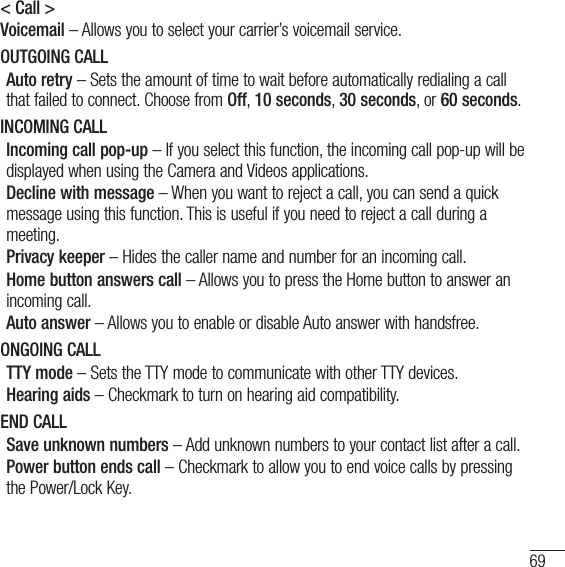 69&lt; Call &gt;Voicemail – Allows you to select your carrier’s voicemail service.OUTGOING CALLAuto retry – Sets the amount of time to wait before automatically redialing a call that failed to connect. Choose from Off, 10 seconds, 30 seconds, or 60 seconds.INCOMING CALLIncoming call pop-up – If you select this function, the incoming call pop-up will be displayed when using the Camera and Videos applications.Decline with message – When you want to reject a call, you can send a quick message using this function. This is useful if you need to reject a call during a meeting.Privacy keeper – Hides the caller name and number for an incoming call.Home button answers call – Allows you to press the Home button to answer an incoming call.Auto answer – Allows you to enable or disable Auto answer with handsfree.ONGOING CALLTTY mode – Sets the TTY mode to communicate with other TTY devices.Hearing aids – Checkmark to turn on hearing aid compatibility.END CALLSave unknown numbers – Add unknown numbers to your contact list after a call.Power button ends call – Checkmark to allow you to end voice calls by pressing the Power/Lock Key.