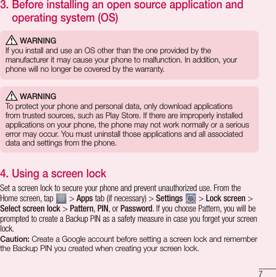 73.  Before installing an open source application and operating system (OS) WARNINGIf you install and use an OS other than the one provided by the manufacturer it may cause your phone to malfunction. In addition, your phone will no longer be covered by the warranty. WARNINGTo protect your phone and personal data, only download applications from trusted sources, such as Play Store. If there are improperly installed applications on your phone, the phone may not work normally or a serious error may occur. You must uninstall those applications and all associated data and settings from the phone.4.  Using a screen lockSet a screen lock to secure your phone and prevent unauthorized use. From the Home screen, tap   &gt; Apps tab (if necessary) &gt; Settings   &gt; Lock screen &gt; Select screen lock &gt; Pattern, PIN, or Password. If you choose Pattern, you will be prompted to create a Backup PIN as a safety measure in case you forget your screen lock.Caution: Create a Google account before setting a screen lock and remember the Backup PIN you created when creating your screen lock.