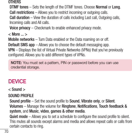 70SettingsOTHERSDTMF tones – Sets the length of the DTMF tones. Choose Normal or Long.Call restrictions – Allows you to restrict incoming or outgoing calls.Call duration – View the duration of calls including Last call, Outgoing calls, Incoming calls and All calls.Voice privacy – Checkmark to enable enhanced privacy mode.&lt; More ... &gt;Mobile networks – Turn Data enabled or the Data roaming on or off.Default SMS app – Allows you to choose the default messaging app.VPN – Displays the list of Virtual Private Networks (VPNs) that you&apos;ve previously configured. Allows you to add different types of VPNs.NOTE: You must set a pattern, PIN or password before you can use credential storage.DEVICE&lt; Sound &gt;SOUND PROFILESound profile – Set the sound profile to Sound, Vibrate only, or Silent.Volumes – Manage the volume for Ringtone, Notifications, Touch feedback &amp; system, and Music, video, games &amp; other media.Quiet mode – Allows you to set a schedule to configure the sound profile to silent. This mutes all sounds except alarms and media and allows repeat calls or calls from certain contacts to ring.