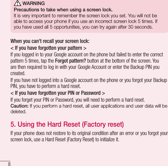8Important notice WARNINGPrecautions to take when using a screen lock.It is very important to remember the screen lock you set. You will not be able to access your phone if you use an incorrect screen lock 5 times. If you have used all 5 opportunities, you can try again after 30 seconds.When you can&apos;t recall your screen lock:&lt; If you have forgotten your pattern &gt;If you logged in to your Google account on the phone but failed to enter the correct pattern 5 times, tap the Forgot pattern? button at the bottom of the screen. You are then required to log in with your Google Account or enter the Backup PIN you created.If you have not logged into a Google account on the phone or you forgot your Backup PIN, you have to perform a hard reset.&lt; If you have forgotten your PIN or Password &gt; If you forget your PIN or Password, you will need to perform a hard reset.Caution: If you perform a hard reset, all user applications and user data will be deleted.5.  Using the Hard Reset (Factory reset)If your phone does not restore to its original condition after an error or you forgot your screen lock, use a Hard Reset (Factory Reset) to initialize it.