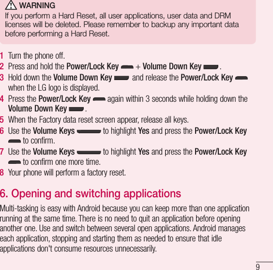 9 WARNINGIf you perform a Hard Reset, all user applications, user data and DRM licenses will be deleted. Please remember to backup any important data before performing a Hard Reset.1  Turn the phone off.2  Press and hold the Power/Lock Key   + Volume Down Key  .3  Hold down the Volume Down Key  and release the Power/Lock Key   when the LG logo is displayed.4  Press the Power/Lock Key  again within 3 seconds while holding down the Volume Down Key .5  When the Factory data reset screen appear, release all keys.6  Use the Volume Keys   to highlight Yes and press the Power/Lock Key  to confirm.7  Use the Volume Keys  to highlight Yes and press the Power/Lock Key  to confirm one more time.8  Your phone will perform a factory reset.6.  Opening and switching applicationsMulti-tasking is easy with Android because you can keep more than one application running at the same time. There is no need to quit an application before opening another one. Use and switch between several open applications. Android manages each application, stopping and starting them as needed to ensure that idle applications don&apos;t consume resources unnecessarily.