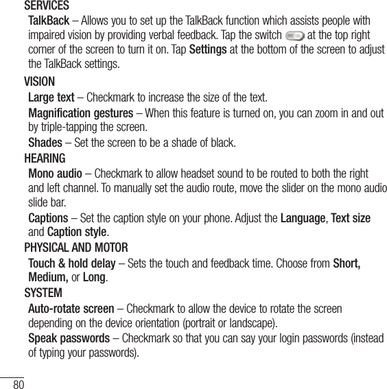 80SettingsSERVICESTalkBack – Allows you to set up the TalkBack function which assists people with impaired vision by providing verbal feedback. Tap the switch   at the top right corner of the screen to turn it on. Tap Settings at the bottom of the screen to adjust the TalkBack settings.VISIONLarge text – Checkmark to increase the size of the text.Magnification gestures – When this feature is turned on, you can zoom in and out by triple-tapping the screen. Shades – Set the screen to be a shade of black. HEARINGMono audio – Checkmark to allow headset sound to be routed to both the right and left channel. To manually set the audio route, move the slider on the mono audio slide bar.Captions – Set the caption style on your phone. Adjust the Language, Text size and Caption style.PHYSICAL AND MOTORTouch &amp; hold delay – Sets the touch and feedback time. Choose from Short, Medium, or Long.SYSTEMAuto-rotate screen – Checkmark to allow the device to rotate the screen depending on the device orientation (portrait or landscape).Speak passwords – Checkmark so that you can say your login passwords (instead of typing your passwords).