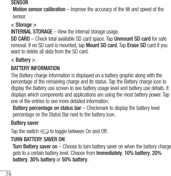 74SettingsSENSORMotion sensor calibration – Improve the accuracy of the tilt and speed of thesensor. &lt; Storage &gt;INTERNAL STORAGE – View the internal storage usage.SD CARD – Check total available SD card space. Tap Unmount SD card for safe removal. If no SD card is mounted, tap Mount SD card. Tap Erase SD card if you want to delete all data from the SD card.&lt; Battery &gt;BATTERY INFORMATIONThe Battery charge information is displayed on a battery graphic along with the percentage of the remaining charge and its status. Tap the Battery charge icon to display the Battery use screen to see battery usage level and battery use details. It displays which components and applications are using the most battery power. Tap one of the entries to see more detailed information.Battery percentage on status bar – Checkmark to display the battery level percentage on the Status Bar next to the battery icon.Battery saverTap the switch   to toggle between On and Off. TURN BATTERY SAVER ONTurn Battery saver on – Choose to turn battery saver on when the battery charge gets to a certain battery level. Choose from Immediately, 10% battery, 20% battery, 30% battery or 50% battery.