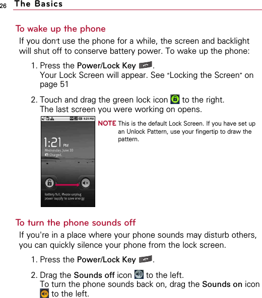 26 The BasicsTo wake up the phoneIf you don’t use the phone for a while, the screen and backlightwill shut off to conserve battery power. To wake up the phone:1. Press the Power/Lock Key . Your Lock Screen will appear. See “Locking the Screen”onpage 51 2. Touch and drag the green lock icon  to the right.The last screen you were working on opens.NOTE This is the default Lock Screen. If you have set upan Unlock Pattern, use your fingertip to draw thepattern.To turn the phone sounds offIf you&apos;re in a place where your phone sounds may disturb others,you can quickly silence your phone from the lock screen. 1. Press the Power/Lock Key . 2. Drag the Sounds off icon  to the left.To turn the phone sounds back on, drag the Sounds on iconto the left.