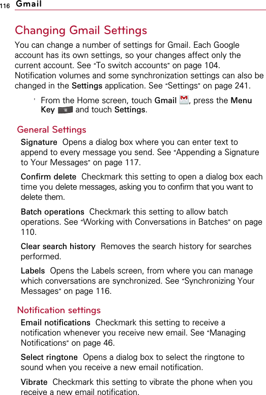116Changing Gmail SettingsYou can change a number of settings for Gmail. Each Googleaccount has its own settings, so your changes affect only thecurrent account. See “To switch accounts”on page 104.Notification volumes and some synchronization settings can also bechanged in the Settings application. See “Settings”on page 241.&apos;From the Home screen, touch Gmail , press the MenuKey  and touch Settings.General SettingsSignature Opens a dialog box where you can enter text toappend to every message you send. See “Appending a Signatureto Your Messages”on page 117.Confirm delete Checkmark this setting to open a dialog box eachtime you delete messages, asking you to confirm that you want todelete them.Batch operations Checkmark this setting to allow batchoperations. See “Working with Conversations in Batches”on page110.Clear search history Removes the search history for searchesperformed.Labels Opens the Labels screen, from where you can managewhich conversations are synchronized. See “Synchronizing YourMessages”on page 116.Notification settingsEmail notifications  Checkmark this setting to receive anotification whenever you receive new email. See “ManagingNotifications”on page 46.Select ringtone Opens a dialog box to select the ringtone tosound when you receive a new email notification.Vibrate Checkmark this setting to vibrate the phone when youreceive a new email notification.Gmail