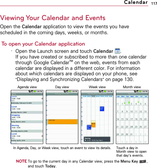 117Viewing Your Calendar and EventsOpen the Calendar application to view the events you havescheduled in the coming days, weeks, or months.To open your Calendar application&apos;Open the Launch screen and touch Calendar .If you have created or subscribed to more than one calendarthrough Google CalendarTM on the web, events from eachcalendar are displayed in a different color. For informationabout which calendars are displayed on your phone, see“Displaying and Synchronizing Calendars”on page 130.NOTETo go to the current day in any Calendar view, press the Menu Key  ,and touch Today.CalendarAgenda viewIn Agenda, Day, or Week view, touch an event to view its details.Month viewWeek viewTouch a day inMonth view to openthat day’s events.Day view