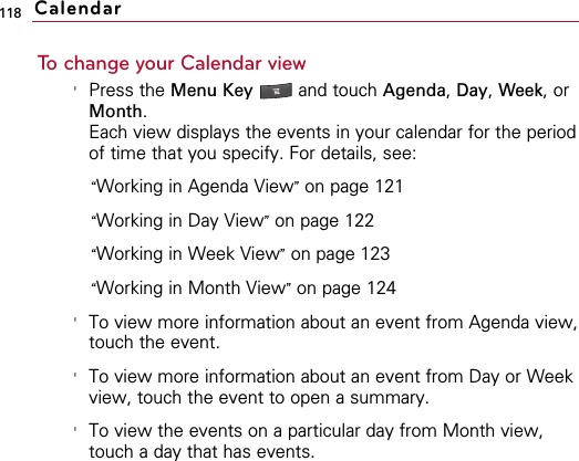 118To change your Calendar view&apos;Press the Menu Key  and touch Agenda, Day, Week, orMonth.Each view displays the events in your calendar for the periodof time that you specify. For details, see:“Working in Agenda View”on page 121“Working in Day View”on page 122“Working in Week View”on page 123“Working in Month View”on page 124&apos;To view more information about an event from Agenda view,touch the event.&apos;To view more information about an event from Day or Weekview, touch the event to open a summary. &apos;To view the events on a particular day from Month view,touch a day that has events.Calendar