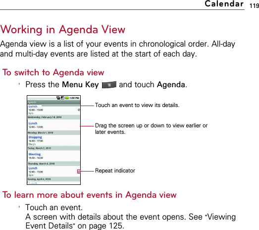 119Working in Agenda ViewAgenda view is a list of your events in chronological order. All-dayand multi-day events are listed at the start of each day.To switch to Agenda view&apos;Press the Menu Key  and touch Agenda.To learn more about events in Agenda view&apos;Touch an event.A screen with details about the event opens. See “ViewingEvent Details”on page 125.CalendarTouch an event to view its details.Drag the screen up or down to view earlier orlater events.Repeat indicator