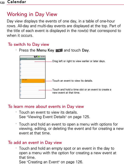 120Working in Day ViewDay view displays the events of one day, in a table of one-hourrows. All-day and multi-day events are displayed at the top. Part ofthe title of each event is displayed in the row(s) that correspond towhen it occurs.To switch to Day view&apos;Press the Menu Key  and touch Day.To learn more about events in Day view&apos;Touch an event to view its details.See “Viewing Event Details”on page 125.&apos;Touch and hold an event to open a menu with options forviewing, editing, or deleting the event and for creating a newevent at that time.To add an event in Day view&apos;Touch and hold an empty spot or an event in the day toopen a menu with the option for creating a new event atthat time.See “Creating an Event”on page 126.CalendarDrag left or right to view earlier or later days.Touch an event to view its details.Touch and hold a time slot or an event to create anew event at that time.