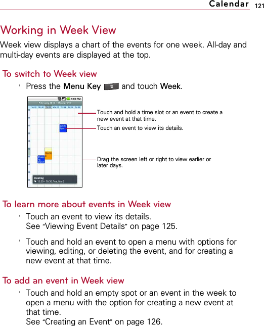 121Working in Week ViewWeek view displays a chart of the events for one week. All-day andmulti-day events are displayed at the top.To switch to Week view&apos;Press the Menu Key  and touch Week.To learn more about events in Week view&apos;Touch an event to view its details.See “Viewing Event Details”on page 125.&apos;Touch and hold an event to open a menu with options forviewing, editing, or deleting the event, and for creating anew event at that time.To add an event in Week view&apos;Touch and hold an empty spot or an event in the week toopen a menu with the option for creating a new event atthat time.See “Creating an Event”on page 126.CalendarTouch and hold a time slot or an event to create anew event at that time.Touch an event to view its details.Drag the screen left or right to view earlier orlater days.