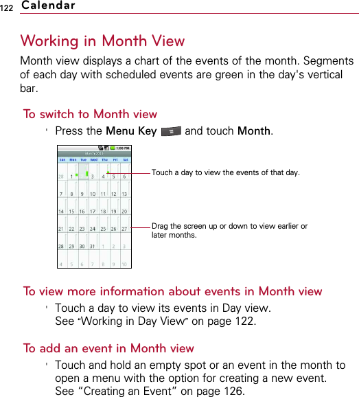 122Working in Month ViewMonth view displays a chart of the events of the month. Segmentsof each day with scheduled events are green in the day&apos;s verticalbar.To switch to Month view&apos;Press the Menu Key  and touch Month.To view more information about events in Month view&apos;Touch a day to view its events in Day view.See “Working in Day View”on page 122.To add an event in Month view&apos;Touch and hold an empty spot or an event in the month toopen a menu with the option for creating a new event. See “Creating an Event” on page 126.CalendarDrag the screen up or down to view earlier orlater months.Touch a day to view the events of that day.