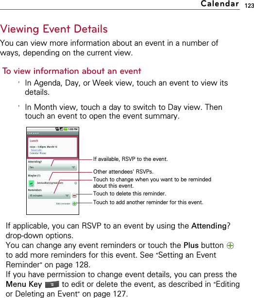 123Viewing Event DetailsYou can view more information about an event in a number ofways, depending on the current view.To view information about an event&apos;In Agenda, Day, or Week view, touch an event to view itsdetails.&apos;In Month view, touch a day to switch to Day view. Thentouch an event to open the event summary.If applicable, you can RSVP to an event by using the Attending?drop-down options.You can change any event reminders or touch the Plus button to add more reminders for this event. See “Setting an EventReminder”on page 128.If you have permission to change event details, you can press theMenu Key  to edit or delete the event, as described in “Editingor Deleting an Event”on page 127.CalendarIf available, RSVP to the event.Other attendees&apos; RSVPs.Touch to change when you want to be remindedabout this event.Touch to delete this reminder.Touch to add another reminder for this event.