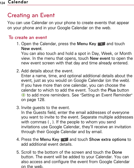 124Creating an EventYou can use Calendar on your phone to create events that appearon your phone and in your Google Calendar on the web.To create an event1. Open the Calendar, press the Menu Key  and touchNew event.You can also touch and hold a spot in Day, Week, or Monthview. In the menu that opens, touch New event to open thenew event screen with that day and time already entered.2. Add details about the event.Enter a name, time, and optional additional details about theevent, just as you would on Google Calendar (on the web).If you have more than one calendar, you can choose thecalendar to which to add the event. Touch the Plus buttonto add more reminders. See “Setting an Event Reminder”on page 128.3. Invite guests to the event.In the Guests field, enter the email addresses of everyoneyou want to invite to the event. Separate multiple addresseswith commas ( , ). If the people to whom you sendinvitations use Google Calendar, they&apos;ll receive an invitationthrough their Google Calendar and by email.4. Press the Menu Key  and touch Show extra options toadd additional event details.5. Scroll to the bottom of the screen and touch the Donebutton. The event will be added to your Calendar. You canalso access and configure the event from Google Calendaron the web.Calendar