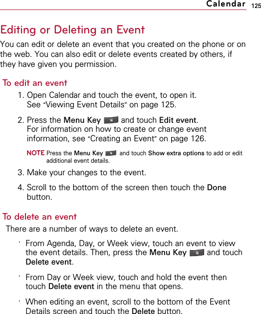125Editing or Deleting an EventYou can edit or delete an event that you created on the phone or onthe web. You can also edit or delete events created by others, ifthey have given you permission.To edit an event1. Open Calendar and touch the event, to open it.See “Viewing Event Details”on page 125.2. Press the Menu Key  and touch Edit event.For information on how to create or change eventinformation, see “Creating an Event”on page 126.NOTEPress the Menu Key  and touch Show extra options to add or editadditional event details.3. Make your changes to the event.4. Scroll to the bottom of the screen then touch the Donebutton.To delete an eventThere are a number of ways to delete an event.&apos;From Agenda, Day, or Week view, touch an event to viewthe event details. Then, press the Menu Key  and touchDelete event.&apos;From Day or Week view, touch and hold the event thentouch Delete event in the menu that opens.&apos;When editing an event, scroll to the bottom of the EventDetails screen and touch the Delete button.Calendar