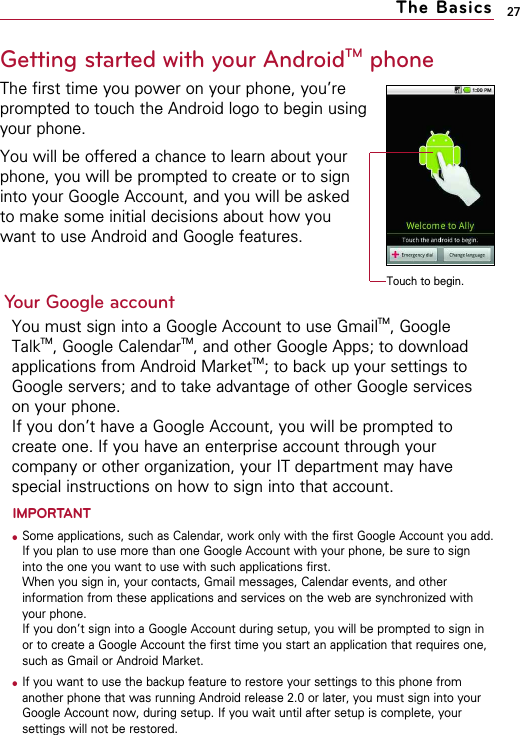 27The BasicsGetting started with your AndroidTM phoneThe first time you power on your phone, you’reprompted to touch the Android logo to begin usingyour phone.You will be offered a chance to learn about yourphone, you will be prompted to create or to sign into your Google Account, and you will be asked to make some initial decisions about how you want to use Android and Google features.Your Google accountYou must sign into a Google Account to use GmailTM, GoogleTalkTM, Google CalendarTM, and other Google Apps; to downloadapplications from Android MarketTM; to back up your settings toGoogle servers; and to take advantage of other Google serviceson your phone.If you don’t have a Google Account, you will be prompted tocreate one. If you have an enterprise account through yourcompany or other organization, your IT department may havespecial instructions on how to sign into that account.IMPORTANT● Some applications, such as Calendar, work only with the first Google Account you add.If you plan to use more than one Google Account with your phone, be sure to signinto the one you want to use with such applications first.When you sign in, your contacts, Gmail messages, Calendar events, and otherinformation from these applications and services on the web are synchronized withyour phone.If you don’t sign into a Google Account during setup, you will be prompted to sign inor to create a Google Account the first time you start an application that requires one,such as Gmail or Android Market.● If you want to use the backup feature to restore your settings to this phone fromanother phone that was running Android release 2.0 or later, you must sign into yourGoogle Account now, during setup. If you wait until after setup is complete, yoursettings will not be restored.Touch to begin.