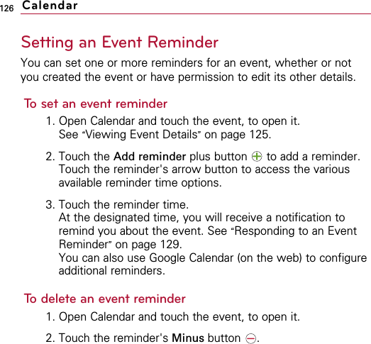 126Setting an Event ReminderYou can set one or more reminders for an event, whether or notyou created the event or have permission to edit its other details.To set an event reminder1. Open Calendar and touch the event, to open it.See “Viewing Event Details”on page 125.2. Touch the Add reminder plus button  to add a reminder.Touch the reminder&apos;s arrow button to access the variousavailable reminder time options.3. Touch the reminder time.At the designated time, you will receive a notification toremind you about the event. See “Responding to an EventReminder”on page 129.You can also use Google Calendar (on the web) to configureadditional reminders.To delete an event reminder1. Open Calendar and touch the event, to open it.2. Touch the reminder&apos;s Minus button .Calendar