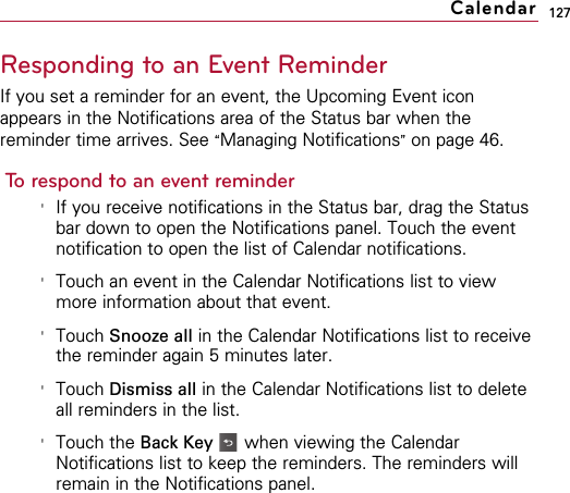 127Responding to an Event ReminderIf you set a reminder for an event, the Upcoming Event iconappears in the Notifications area of the Status bar when thereminder time arrives. See “Managing Notifications”on page 46.To respond to an event reminder&apos;If you receive notifications in the Status bar, drag the Statusbar down to open the Notifications panel. Touch the eventnotification to open the list of Calendar notifications.&apos;Touch an event in the Calendar Notifications list to viewmore information about that event.&apos;Touch Snooze all in the Calendar Notifications list to receivethe reminder again 5 minutes later.&apos;Touch Dismiss all in the Calendar Notifications list to deleteall reminders in the list.&apos;Touch the Back Key when viewing the CalendarNotifications list to keep the reminders. The reminders willremain in the Notifications panel.Calendar