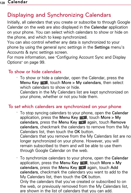 128Displaying and Synchronizing CalendarsInitially, all calendars that you create or subscribe to through GoogleCalendar on the web are also displayed in the Calendar applicationon your phone. You can select which calendars to show or hide onthe phone, and which to keep synchronized.You can also control whether any data is synchronized to yourphone by using the general sync settings in the Settings menu&apos;sAccounts &amp; sync settings screen.For more information, see “Configuring Account Sync and DisplayOptions”on page 99.To show or hide calendars&apos;To show or hide a calendar, open the Calendar, press theMenu Key  , touch More &gt; My calendars, then selectwhich calendars to show or hide.Calendars in the My Calendars list are kept synchronized onyour phone, whether or not you hide them.To set which calenders are synchronized on your phone&apos;To stop syncing calendars to your phone, open the Calendarapplication, press the Menu Key  , touch More &gt; Mycalendars, press the Menu Key  again, touch Removecalendars, checkmark the calendars to remove from the MyCalendars list, then touch the OK button.Calendars that you remove from the My Calendars list are nolonger synchronized on your phone. However, you willremain subscribed to them and will be able to use themthrough Google Calendar on the web.&apos;To synchronize calendars to your phone, open the Calendarapplication, press the Menu Key  , touch More &gt; Mycalendars, press the Menu Key  again, touch Addcalendars, checkmark the calendars you want to add to theMy Calendars list, then touch the OK button.Only the calendars that you&apos;ve created or subscribed to onthe web, or previously removed from the My Calendars list,are shown in the list of calendars that you can add.Calendar