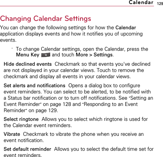 129Changing Calendar SettingsYou can change the following settings for how the Calendarapplication displays events and how it notifies you of upcomingevents.&apos;To change Calendar settings, open the Calendar, press theMenu Key  and touch More &gt; Settings.Hide declined events Checkmark so that events you&apos;ve declinedare not displayed in your calendar views. Touch to remove thecheckmark and display all events in your calendar views.Set alerts and notifications Opens a dialog box to configureevent reminders. You can select to be alerted, to be notified witha Status bar notification or to turn off notifications. See “Setting anEvent Reminder”on page 128 and “Responding to an EventReminder”on page 129.Select ringtone Allows you to select which ringtone is used forthe Calendar event reminders.Vibrate  Checkmark to vibrate the phone when you receive anevent notification.Set default reminder Allows you to select the default time set forevent reminders.Calendar
