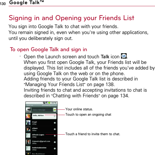 130Signing in and Opening your Friends ListYou sign into Google Talk to chat with your friends.You remain signed in, even when you&apos;re using other applications,until you deliberately sign out.To open Google Talk and sign in&apos;Open the Launch screen and touch Talk icon .When you first open Google Talk, your Friends list will bedisplayed. This list includes all of the friends you&apos;ve added byusing Google Talk on the web or on the phone.Adding friends to your Google Talk list is described in“Managing Your Friends List”on page 138.Inviting friends to chat and accepting invitations to chat isdescribed in “Chatting with Friends”on page 134.Google TalkTMYour online status.Touch to open an ongoing chatTouch a friend to invite them to chat.