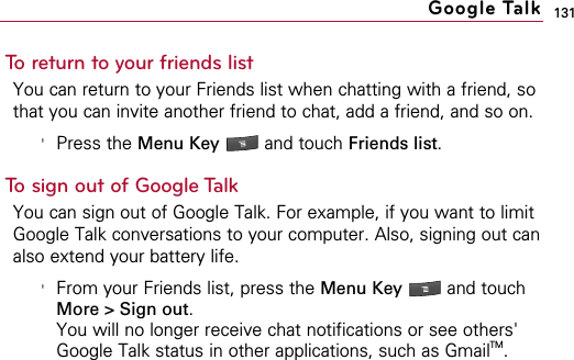 131To return to your friends listYou can return to your Friends list when chatting with a friend, sothat you can invite another friend to chat, add a friend, and so on.&apos;Press the Menu Key  and touch Friends list.To sign out of Google TalkYou can sign out of Google Talk. For example, if you want to limitGoogle Talk conversations to your computer. Also, signing out canalso extend your battery life.&apos;From your Friends list, press the Menu Key  and touchMore &gt; Sign out.You will no longer receive chat notifications or see others&apos;Google Talk status in other applications, such as GmailTM.Google Talk