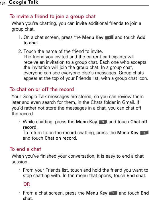 134To invite a friend to join a group chatWhen you&apos;re chatting, you can invite additional friends to join agroup chat.1. On a chat screen, press the Menu Key  and touch Addto chat.2. Touch the name of the friend to invite.The friend you invited and the current participants willreceive an invitation to a group chat. Each one who acceptsthe invitation will join the group chat. In a group chat,everyone can see everyone else&apos;s messages. Group chatsappear at the top of your Friends list, with a group chat icon.To chat on or off the recordYour Google Talk messages are stored, so you can review themlater and even search for them, in the Chats folder in Gmail. Ifyou&apos;d rather not store the messages in a chat, you can chat offthe record.&apos;While chatting, press the Menu Key  and touch Chat offrecord.To return to on-the-record chatting, press the Menu Key and touch Chat on record.To end a chatWhen you&apos;ve finished your conversation, it is easy to end a chatsession.&apos;From your Friends list, touch and hold the friend you want tostop chatting with. In the menu that opens, touch End chat.OR&apos;From a chat screen, press the Menu Key  and touch Endchat.Google Talk