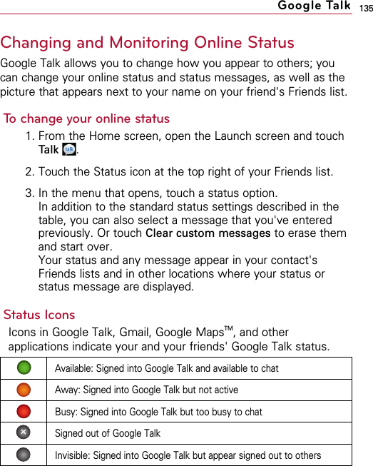135Changing and Monitoring Online StatusGoogle Talk allows you to change how you appear to others; youcan change your online status and status messages, as well as thepicture that appears next to your name on your friend&apos;s Friends list.To change your online status1. From the Home screen, open the Launch screen and touchTalk .2. Touch the Status icon at the top right of your Friends list.3. In the menu that opens, touch a status option.In addition to the standard status settings described in thetable, you can also select a message that you&apos;ve enteredpreviously. Or touch Clear custom messages to erase themand start over.Your status and any message appear in your contact&apos;sFriends lists and in other locations where your status orstatus message are displayed.Status IconsIcons in Google Talk, Gmail, Google MapsTM, and otherapplications indicate your and your friends&apos; Google Talk status.Google TalkAvailable: Signed into Google Talk and available to chatAway: Signed into Google Talk but not activeBusy: Signed into Google Talk but too busy to chatSigned out of Google TalkInvisible: Signed into Google Talk but appear signed out to others