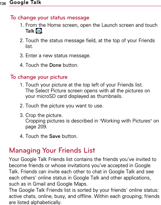 136To change your status message1. From the Home screen, open the Launch screen and touchTalk .2. Touch the status message field, at the top of your Friendslist.3. Enter a new status message.4. Touch the Done button.To change your picture1. Touch your picture at the top left of your Friends list.  The Select Picture screen opens with all the pictures onyour microSD card displayed as thumbnails.2. Touch the picture you want to use.3. Crop the picture.Cropping pictures is described in “Working with Pictures”onpage 209.4. Touch the Save button.Managing Your Friends ListYour Google Talk Friends list contains the friends you&apos;ve invited tobecome friends or whose invitations you&apos;ve accepted in GoogleTalk. Friends can invite each other to chat in Google Talk and seeeach others&apos; online status in Google Talk and other applications,such as in Gmail and Google Maps.The Google Talk Friends list is sorted by your friends&apos; online status:active chats, online, busy, and offline. Within each grouping, friendsare listed alphabetically.Google Talk